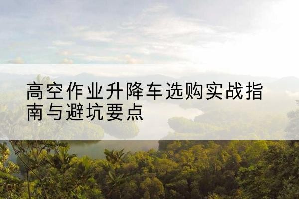 清镇升降车怎么选-高空作业升降车选购实战指南与避坑要点