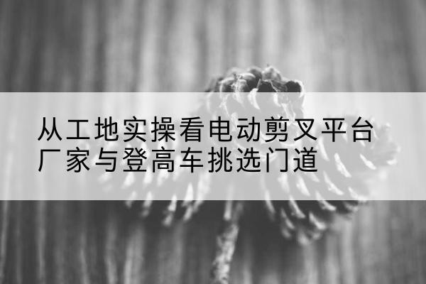 清镇电动剪叉升降平台厂家-从工地实操看电动剪叉平台厂家与登高车挑选门道