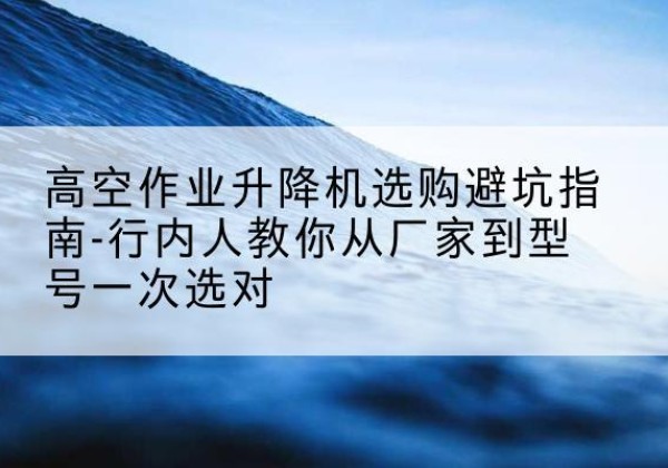 清镇升降平台厂家-高空作业升降机选购避坑指南-行内人教你从厂家到型号一次选对