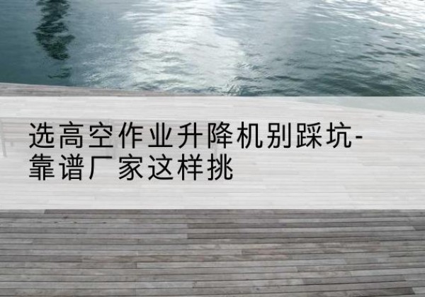 清镇剪叉式升降机厂家-选高空作业升降机别踩坑-靠谱厂家这样挑