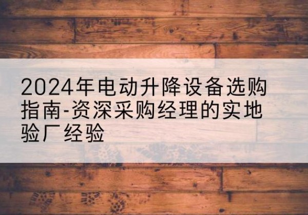 清镇电动剪叉升降平台厂家-2024年电动升降设备选购指南-资深采购经理的实地验厂经验