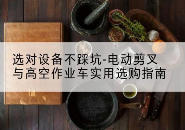 清镇电动剪叉升降平台怎么选-选对设备不踩坑-电动剪叉与高空作业车实用选购指南