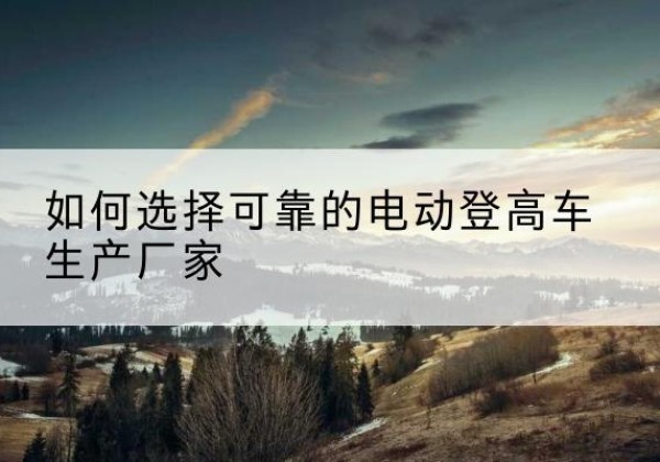 清镇电动登高车厂家-如何选择可靠的电动登高车生产厂家