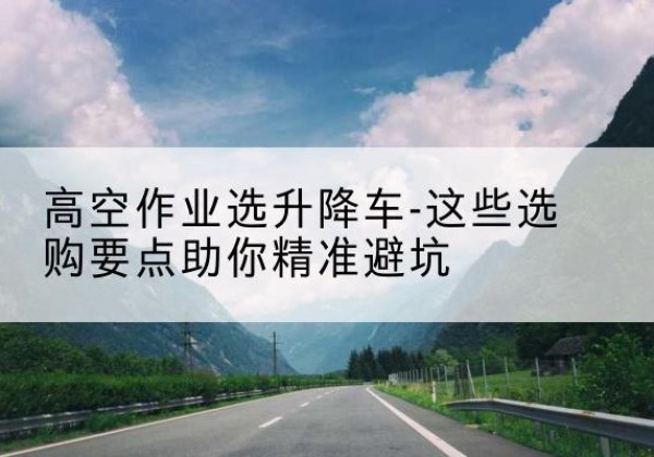 清镇升降车厂家-高空作业选升降车-这些选购要点助你*避坑