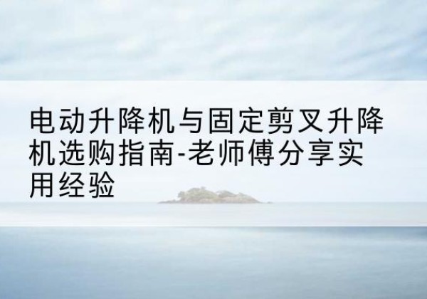 清镇电动升降机怎么选-电动升降机与固定剪叉升降机选购指南-老师傅分享实用经验