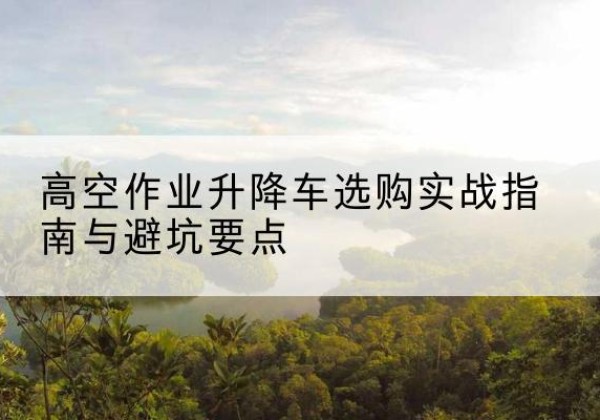 清镇升降车怎么选-高空作业升降车选购实战指南与避坑要点