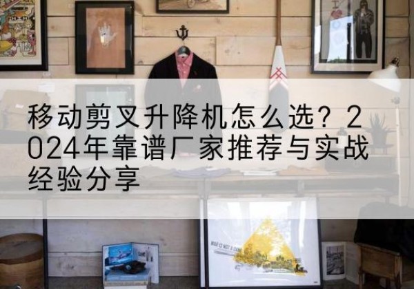 清镇升降平台厂家推荐-移动剪叉升降机怎么选？2024年靠谱厂家推荐与实战经验分享