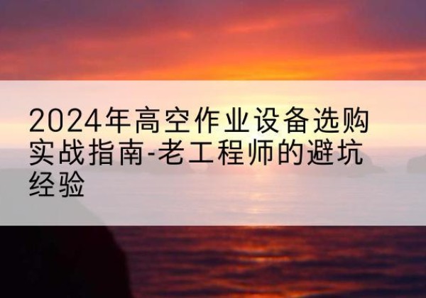 清镇高空作业升降机厂家推荐-2024年高空作业设备选购实战指南-老工程师的避坑经验
